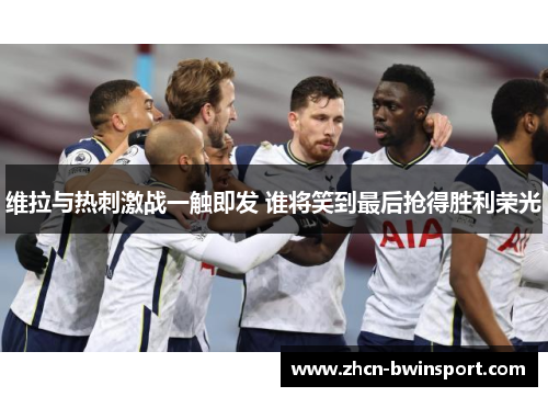 维拉与热刺激战一触即发 谁将笑到最后抢得胜利荣光