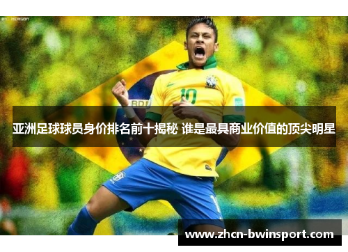 亚洲足球球员身价排名前十揭秘 谁是最具商业价值的顶尖明星