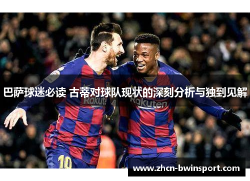 巴萨球迷必读 古蒂对球队现状的深刻分析与独到见解