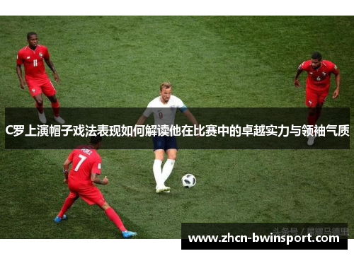 C罗上演帽子戏法表现如何解读他在比赛中的卓越实力与领袖气质